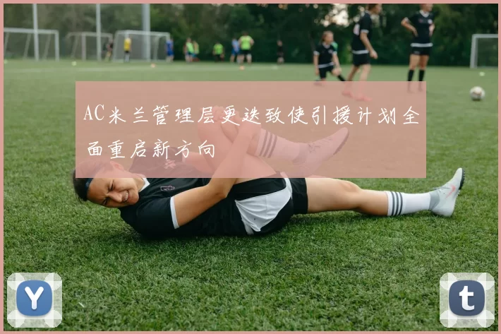 AC米兰管理层更迭致使引援计划全面重启新方向