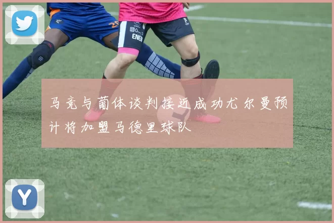 马竞与葡体谈判接近成功尤尔曼预计将加盟马德里球队
