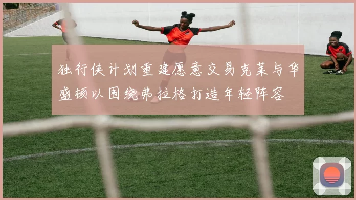 独行侠计划重建愿意交易克莱与华盛顿以围绕弗拉格打造年轻阵容