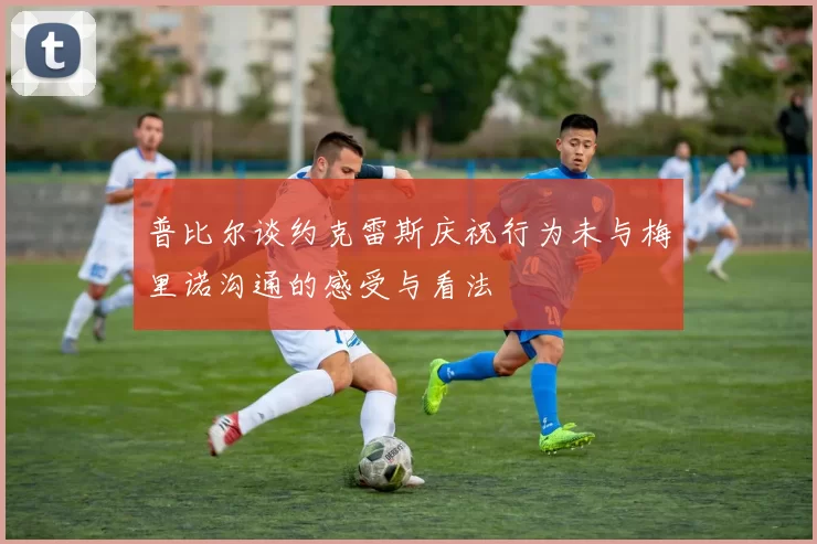 普比尔谈约克雷斯庆祝行为未与梅里诺沟通的感受与看法