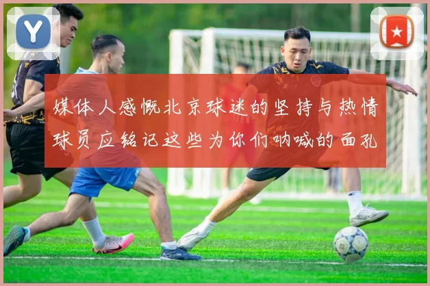媒体人感慨北京球迷的坚持与热情球员应铭记这些为你们呐喊的面孔
