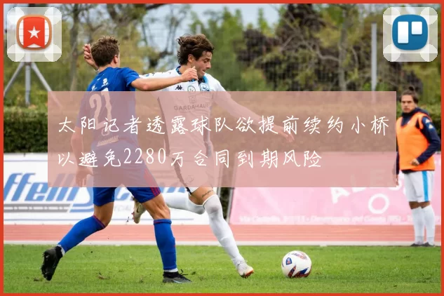 太阳记者透露球队欲提前续约小桥以避免2280万合同到期风险