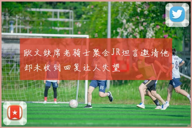 欧文缺席老骑士聚会JR坦言邀请他却未收到回复让人失望
