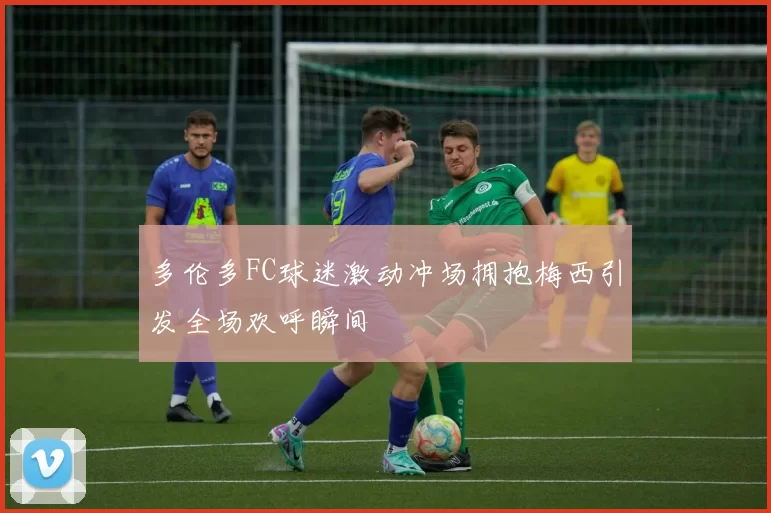多伦多FC球迷激动冲场拥抱梅西引发全场欢呼瞬间