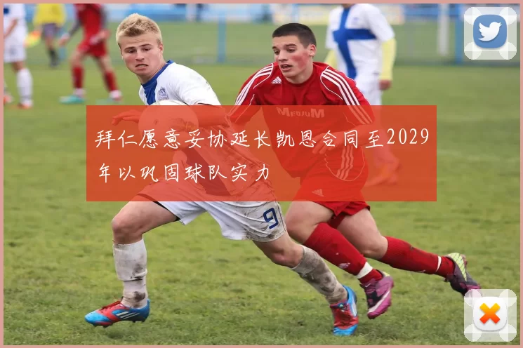 拜仁愿意妥协延长凯恩合同至2029年以巩固球队实力