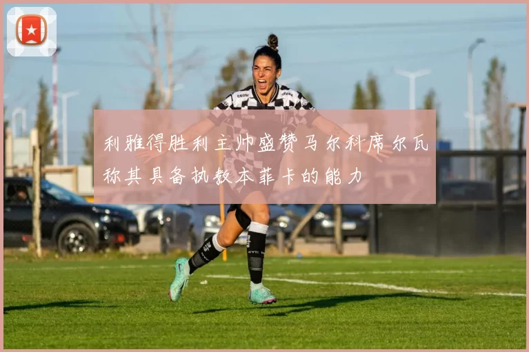 利雅得胜利主帅盛赞马尔科席尔瓦称其具备执教本菲卡的能力