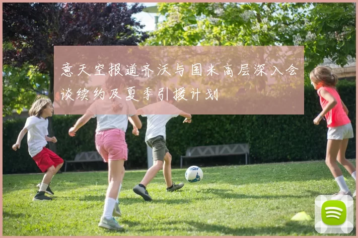 意天空报道齐沃与国米高层深入会谈续约及夏季引援计划