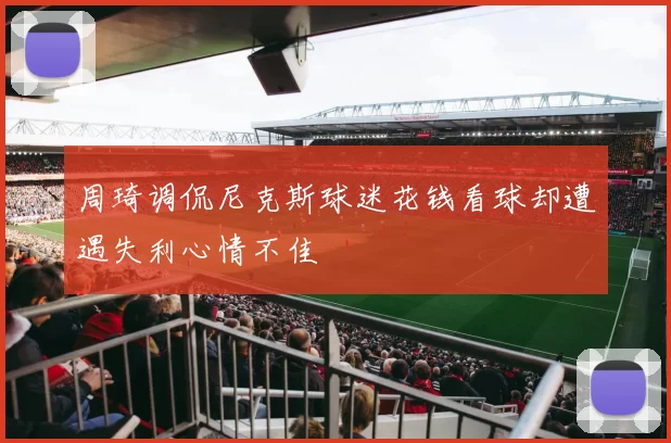 周琦调侃尼克斯球迷花钱看球却遭遇失利心情不佳