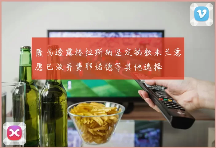 隆戈透露格拉斯纳坚定执教米兰意愿已放弃费耶诺德等其他选择