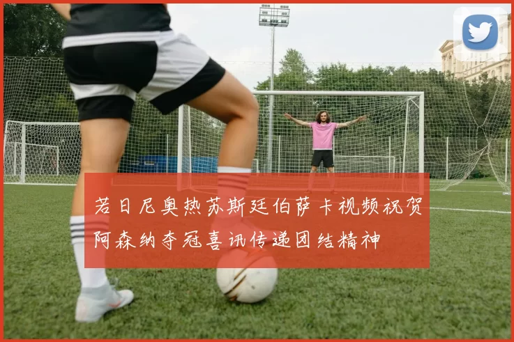 若日尼奥热苏斯廷伯萨卡视频祝贺阿森纳夺冠喜讯传递团结精神