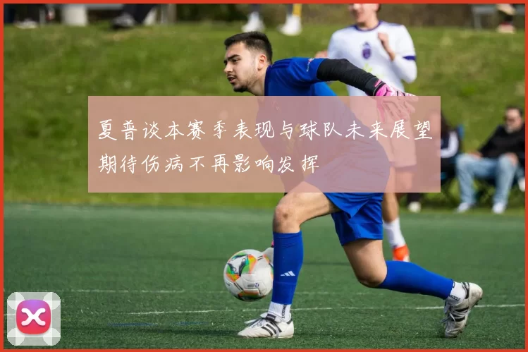 夏普谈本赛季表现与球队未来展望期待伤病不再影响发挥