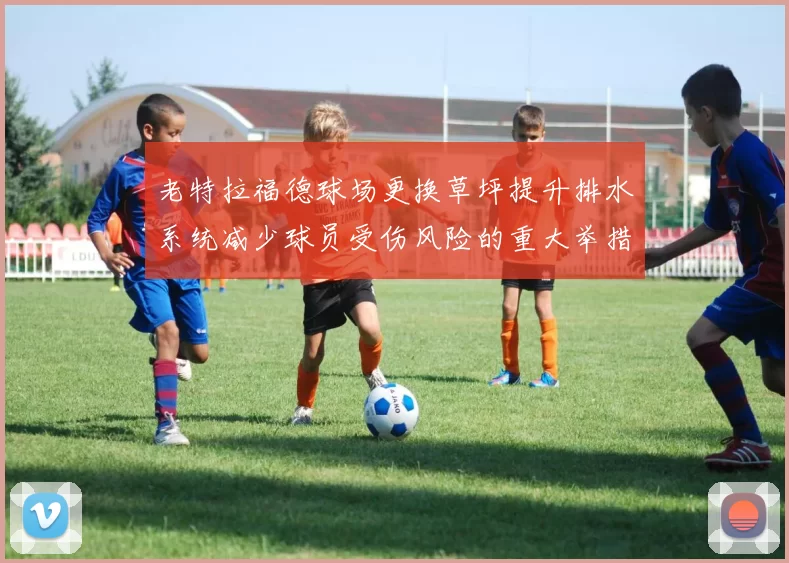 老特拉福德球场更换草坪提升排水系统减少球员受伤风险的重大举措
