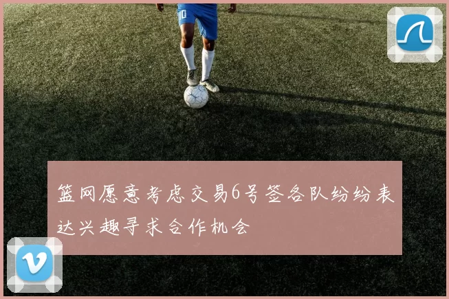 篮网愿意考虑交易6号签各队纷纷表达兴趣寻求合作机会