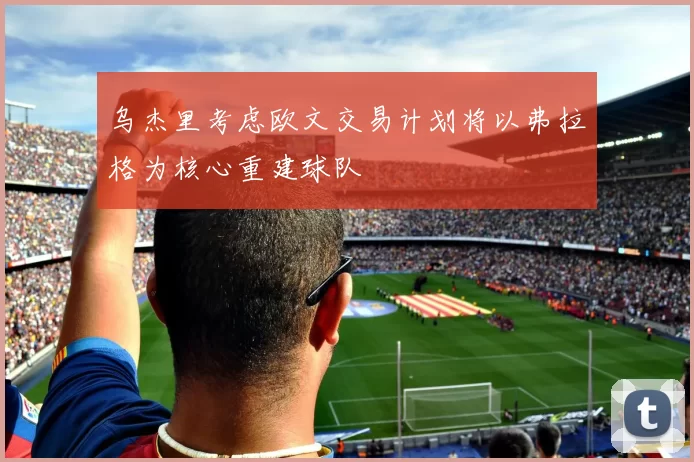 乌杰里考虑欧文交易计划将以弗拉格为核心重建球队