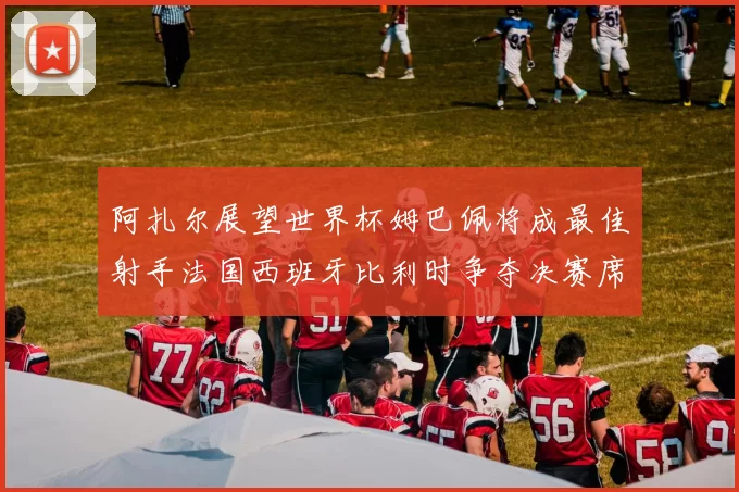 阿扎尔展望世界杯姆巴佩将成最佳射手法国西班牙比利时争夺决赛席位
