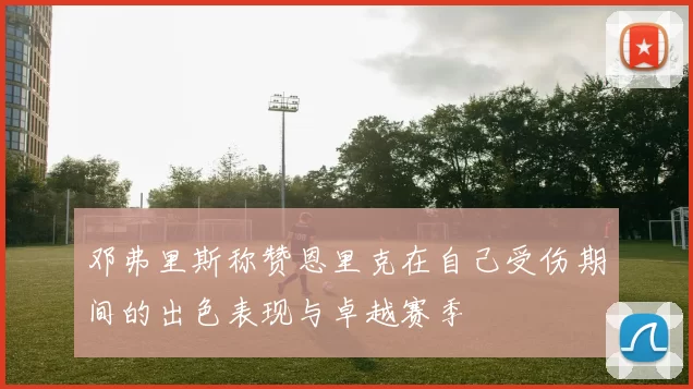 邓弗里斯称赞恩里克在自己受伤期间的出色表现与卓越赛季