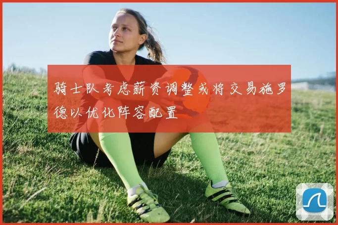 骑士队考虑薪资调整或将交易施罗德以优化阵容配置