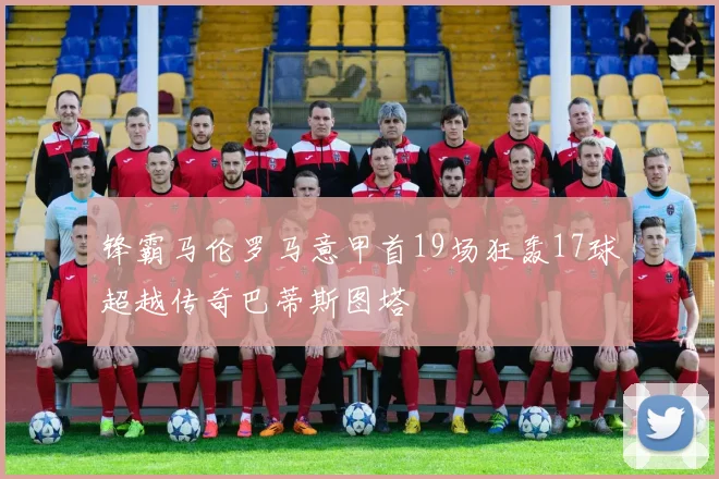 锋霸马伦罗马意甲首19场狂轰17球超越传奇巴蒂斯图塔